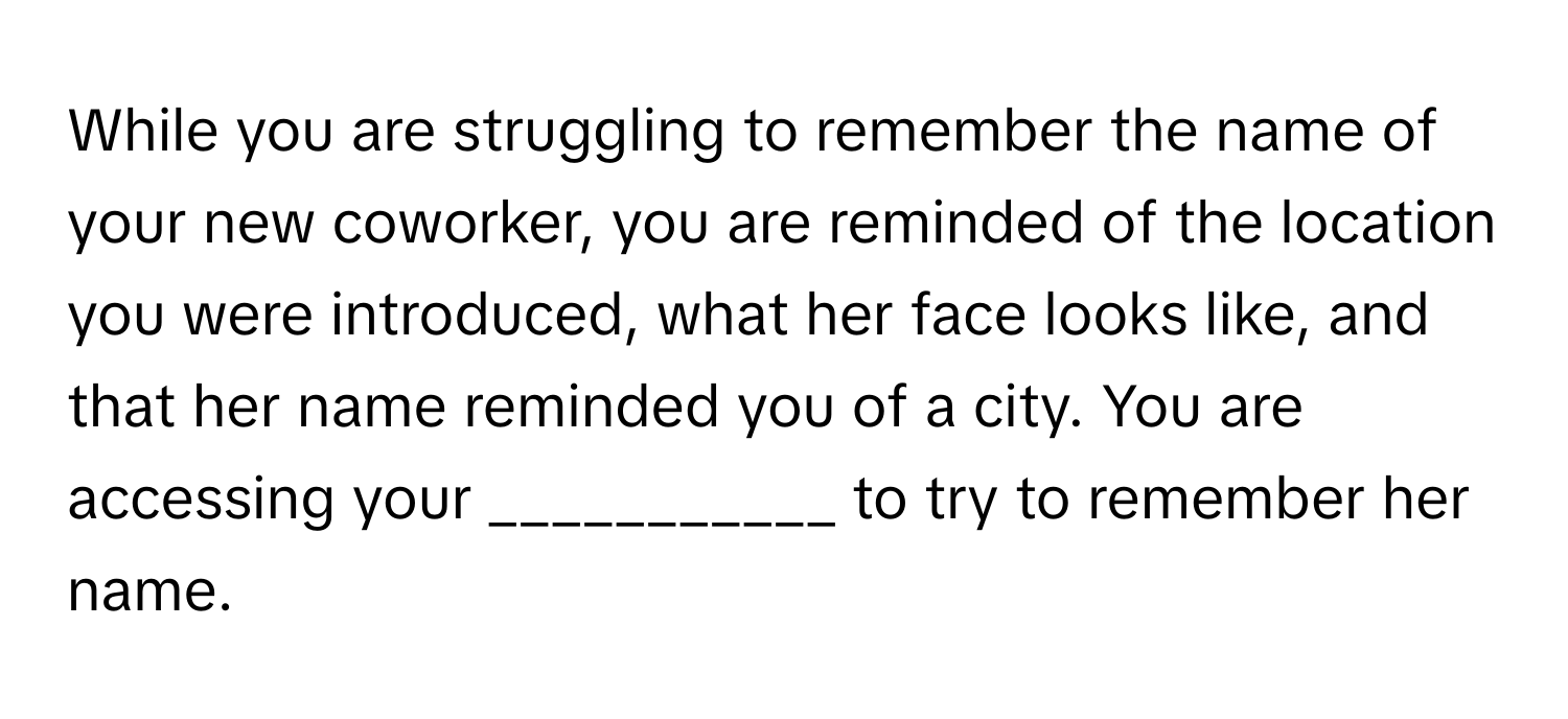 While you are struggling to remember the name of your new coworker, you are reminded of the location you were introduced, what her face looks like, and that her name reminded you of a city. You are accessing your ___________ to try to remember her name.