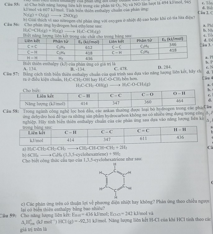 un  vien uhen entapy của phân une đột chay batn 
Câu 55: a) Cho biết năng lượng liên kết trong các phân tử O_2,N_2 và NO lần lượt là 494 kJ/mol, 945 d. Biế c. Tổn
kJ/mol và 607 kJ/mol. Tính biên thiên enthalpy chuẩn của phản ứng: Câu 2. C
N_2(g)+O_2(g)to 2NO(g)
b) Giải thích vì sao nitrogen chi phản ứng với oxygen ở nhiệt độ cao hoặc khi có tia lứa điện?
Câu 56: Cho phản ứng hydrogen hoá ethylene sau: a. Phả b. Nh
H_2C=CH_2(g)+H_2(g)to H_3C-CH_3(g)
Biết
c. Tổi d. Đ
âu 3.
a. P
Biết thiên enthalpy (kJ) của phản ứng có giá trị làb. P
A. 134. B. -134. C. 478. D. 284.
Cầu 57: Bằng cách tính biển thiên enthalpy chuẩn của quá trình sau dựa vào năng lượng liên kết, hãy chị c. N d. 
ra ở điều kiện chuẩn, H_3C-CH_2-OH hay H_3C-O-CH_3 bền hơn.
Câu 4
H_3C-CH_2-OH(g)to H_3C-O-CH_3(g)
a. (
.
. 
.
Câu 58: Trong ngành công nghệ lọc hoá dầu, các ankan thường được loại bỏ hydu
ứng dehydro hoá đề tạo ra những sản phầm hydrocarbon không no có nhiều ứng dụng trong công DjI
nghiệp. Hãy tính biến thiên enthalpy chuẩn của các phản ứng sau dựa vào năng lượng liên kế Djl
a) H_3C-CH_2-CH_2-CH_3to CH_2-CH-CH=CH_2+2H_2
Câ
b) 6CH_4to C_6H_6(1,3,5. cyclohexatriene) +9H_2
Cho biết công thức cấu tạo của 1,3,5-cyclohexatriene như sau:
(
c) Các phản ứng trên có thuận lợi về phương diện nhiệt hay không? Phản ứng theo chiều ngược
lại có biển thiên enthalpy bằng bao nhiêu?
Câu 59: Cho năng lượng liên kết: E_H-H=436kJ/mol;E_Cl-Cl=242kJ/molva
△ _rH_(298)^0(kJmol^(-1))HCl(g)=-92,31kJ/mol.. Năng lượng liên kết H-Cl của khí HCl tính theo các
giá trị trên là