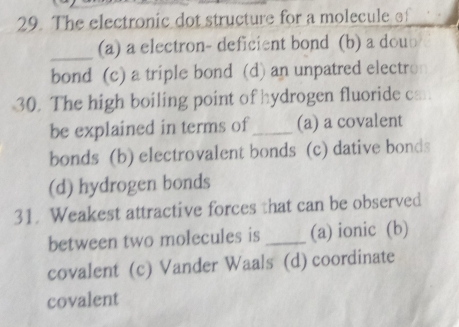 The electronic dot structure for a molecule of
_(a) a electron- deficient bond (b) a dou⊥
bond (c) a triple bond (d) an unpatred electro
30. The high boiling point of hydrogen fluoride cm.
be explained in terms of_ (a) a covalent
bonds (b) electrovalent bonds (c) dative bonds
(d) hydrogen bonds
31. Weakest attractive forces that can be observed
between two molecules is _(a) ionic (b)
covalent (c) Vander Waals (d) coordinate
covalent