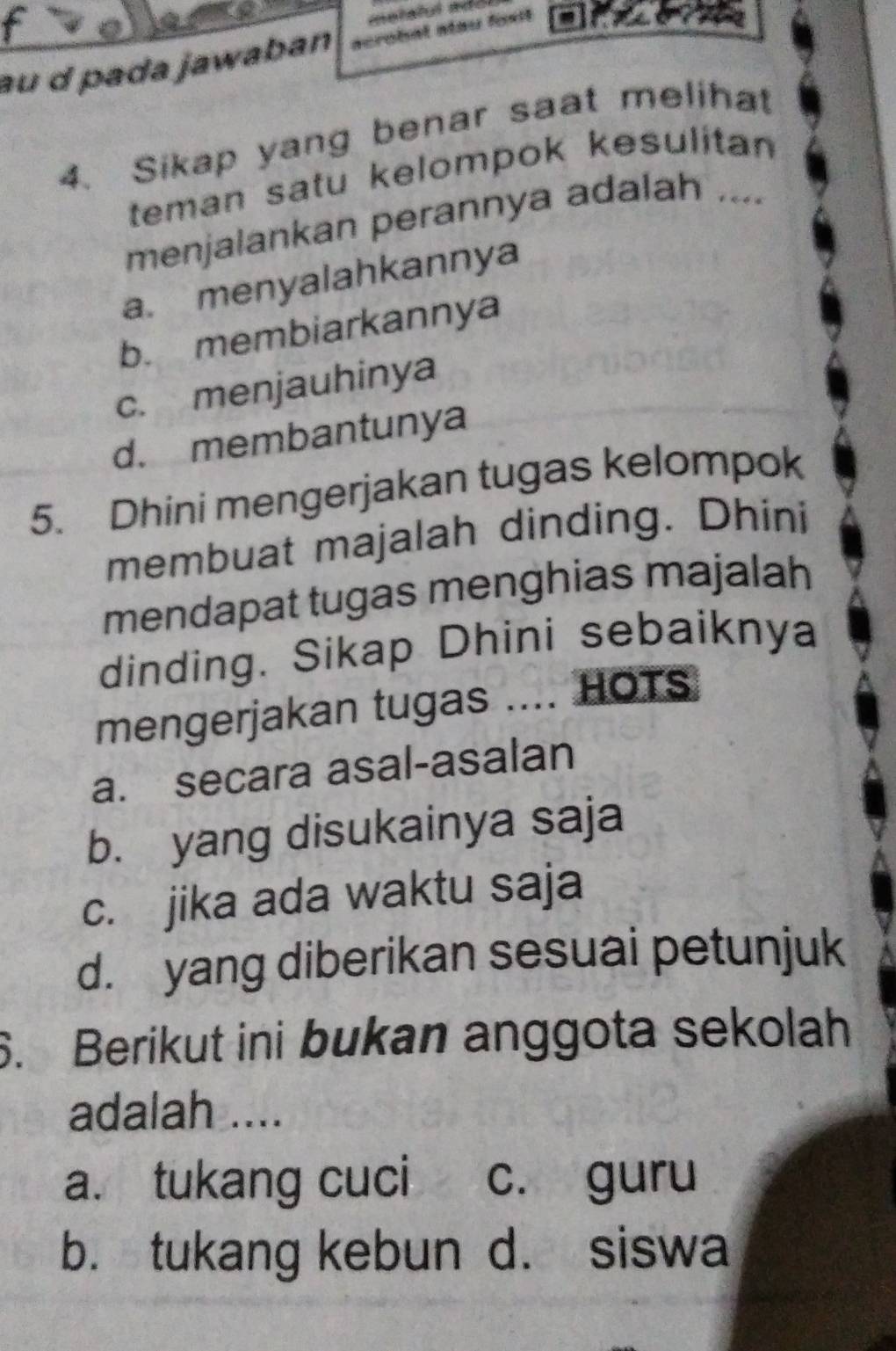 au d pada jawaban acrobal alau fost 
4. Sikap yang benar saat meliha
teman satu kelompok kesulitan 
menjalankan perannya adalah ....
a. menyalahkannya
b. membiarkannya
c. menjauhinya
d. membantunya
5. Dhini mengerjakan tugas kelompok
membuat majalah dinding. Dhini
mendapat tugas menghias majalah
dinding. Sikap Dhini sebaiknya
mengerjakan tugas .... HOTS
a. secara asal-asalan
b. yang disukainya saja
c. jika ada waktu saja
d. yang diberikan sesuai petunjuk
6. Berikut ini bukan anggota sekolah
adalah ....
a. tukang cuci c. guru
b. tukang kebun d. siswa