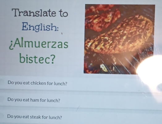 Translate to
English:
¿Almuerzas
bistec?
Do you eat chicken for lunch?
Do you eat ham for lunch?
Do you eat steak for lunch?