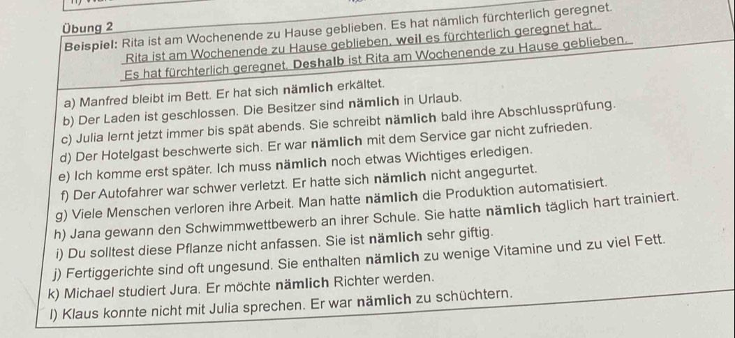 Übung 2 
Beispiel: Rita ist am Wochenende zu Hause geblieben. Es hat nämlich fürchterlich geregnet. 
Rita ist am Wochenende zu Hause geblieben, weil es fürchterlich geregnet hat. 
Es hat fürchterlich geregnet, Deshalb ist Rita am Wochenende zu Hause geblieben. 
a) Manfred bleibt im Bett. Er hat sich nämlich erkältet. 
b) Der Laden ist geschlossen. Die Besitzer sind nämlich in Urlaub. 
c) Julia lernt jetzt immer bis spät abends. Sie schreibt nämlich bald ihre Abschlussprüfung. 
d) Der Hotelgast beschwerte sich. Er war nämlich mit dem Service gar nicht zufrieden. 
e) Ich komme erst später. Ich muss nämlich noch etwas Wichtiges erledigen. 
f) Der Autofahrer war schwer verletzt. Er hatte sich nämlich nicht angegurtet. 
g) Viele Menschen verloren ihre Arbeit. Man hatte nämlich die Produktion automatisiert. 
h) Jana gewann den Schwimmwettbewerb an ihrer Schule. Sie hatte nämlich täglich hart trainiert. 
i) Du solltest diese Pflanze nicht anfassen. Sie ist nämlich sehr giftig. 
j) Fertiggerichte sind oft ungesund. Sie enthalten nämlich zu wenige Vitamine und zu viel Fett. 
k) Michael studiert Jura. Er möchte nämlich Richter werden. 
l) Klaus konnte nicht mit Julia sprechen. Er war nämlich zu schüchtern.