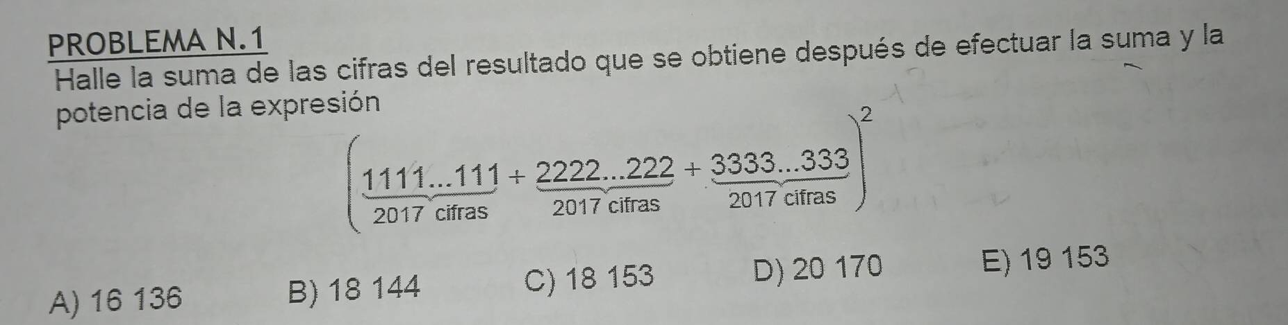 PROBLEMA N.1
Halle la suma de las cifras del resultado que se obtiene después de efectuar la suma y la
potencia de la expresión
( (1111...111)/2017cms + (2222...222)/2017cms + (3333...333)/2017clms )^2
A) 16 136 B) 18 144 C) 18 153 D) 20 170 E) 19 153