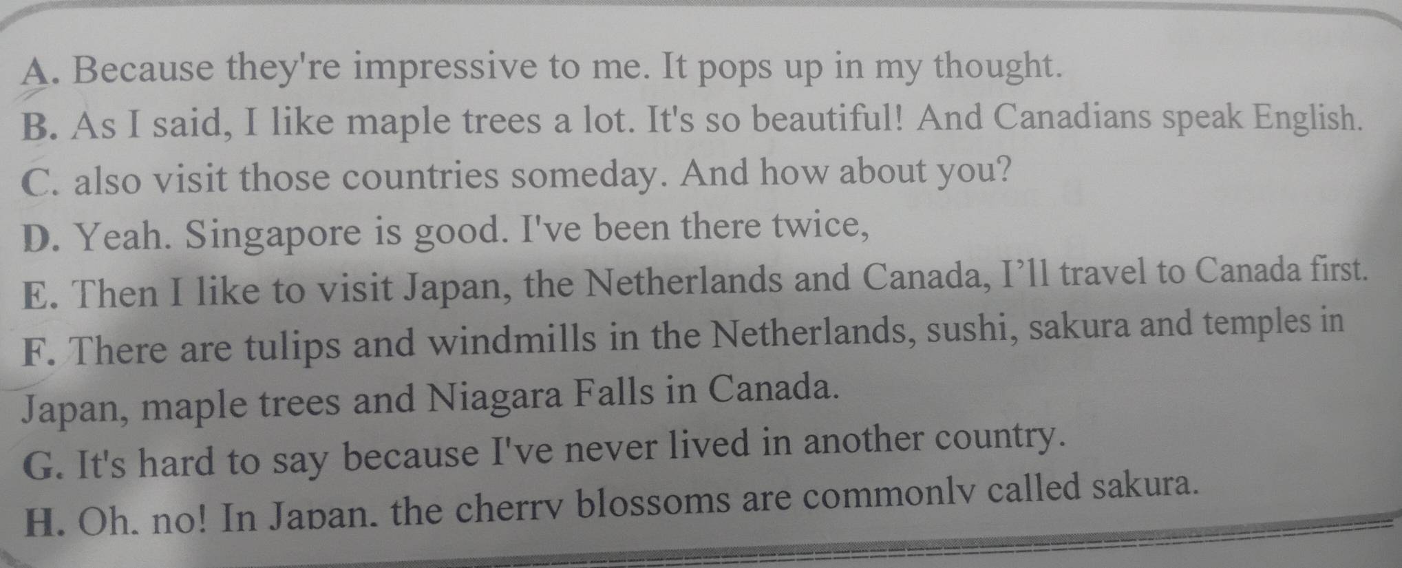 A. Because they're impressive to me. It pops up in my thought.
B. As I said, I like maple trees a lot. It's so beautiful! And Canadians speak English.
C. also visit those countries someday. And how about you?
D. Yeah. Singapore is good. I've been there twice,
E. Then I like to visit Japan, the Netherlands and Canada, I’ll travel to Canada first.
F. There are tulips and windmills in the Netherlands, sushi, sakura and temples in
Japan, maple trees and Niagara Falls in Canada.
G. It's hard to say because I've never lived in another country.
H. Oh. no! In Japan. the cherrv blossoms are commonlv called sakura.