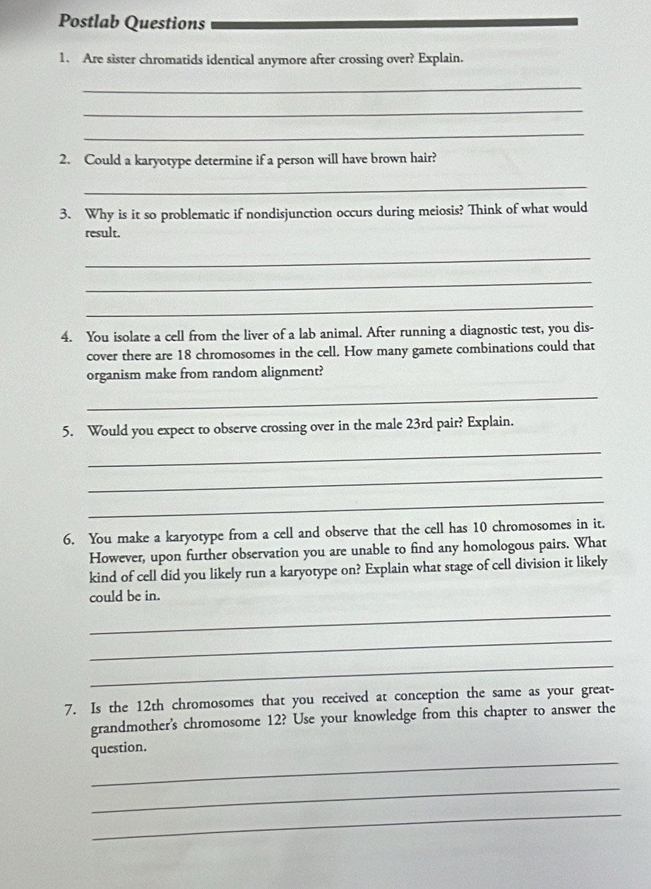 Postlab Questions 
1. Are sister chromatids identical anymore after crossing over? Explain. 
_ 
_ 
_ 
2. Could a karyotype determine if a person will have brown hair? 
_ 
3. Why is it so problematic if nondisjunction occurs during meiosis? Think of what would 
result. 
_ 
_ 
_ 
4. You isolate a cell from the liver of a lab animal. After running a diagnostic test, you dis- 
cover there are 18 chromosomes in the cell. How many gamete combinations could that 
organism make from random alignment? 
_ 
5. Would you expect to observe crossing over in the male 23rd pair? Explain. 
_ 
_ 
_ 
6. You make a karyotype from a cell and observe that the cell has 10 chromosomes in it. 
However, upon further observation you are unable to find any homologous pairs. What 
kind of cell did you likely run a karyotype on? Explain what stage of cell division it likely 
could be in. 
_ 
_ 
_ 
7. Is the 12th chromosomes that you received at conception the same as your great- 
grandmother's chromosome 12? Use your knowledge from this chapter to answer the 
_ 
question. 
_ 
_