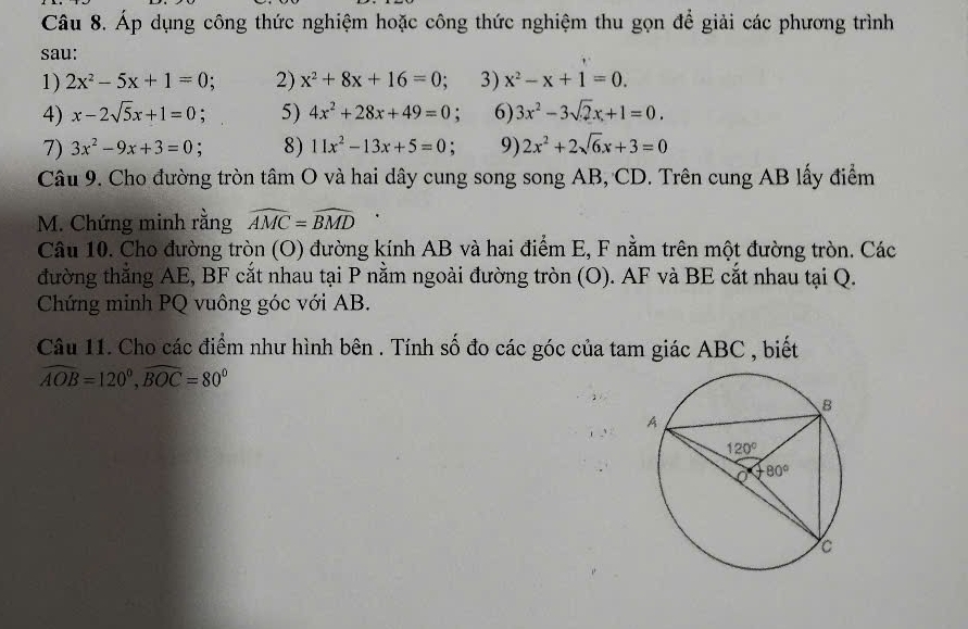 Áp dụng công thức nghiệm hoặc công thức nghiệm thu gọn để giải các phương trình
sau:
1) 2x^2-5x+1=0 2) x^2+8x+16=0 3) x^2-x+1=0.
4) x-2sqrt(5)x+1=0 : 5) 4x^2+28x+49=0; 6) 3x^2-3sqrt(2)x+1=0.
7) 3x^2-9x+3=0 8) 11x^2-13x+5=0 9) 2x^2+2sqrt(6)x+3=0
Câu 9. Cho đường tròn tâm O và hai dây cung song song AB, CD. Trên cung AB lấy điểm
M. Chứng minh rằng widehat AMC=widehat BMD
Câu 10. Cho đường tròn (O) đường kính AB và hai điểm E, F nằm trên một đường tròn. Các
đường thắng AE, BF cắt nhau tại P nằm ngoài đường tròn (O). AF và BE cắt nhau tại Q.
Chứng minh PQ vuông góc với AB.
Câu 11. Cho các điểm như hình bên . Tính số đo các góc của tam giác ABC , biết
widehat AOB=120°,widehat BOC=80°