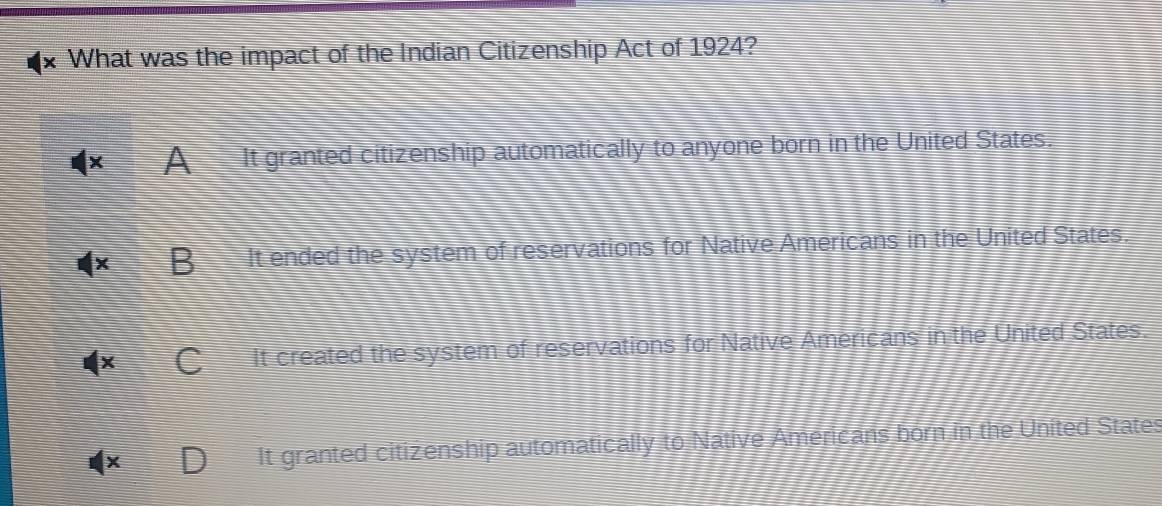 What was the impact of the Indian Citizenship Act of 1924?
A It granted citizenship automatically to anyone born in the United States.
It ended the system of reservations for Native Americans in the United States.
It created the system of reservations for Native Americans in the United States.
It granted citizenship automatically to Native Americans born in the United States