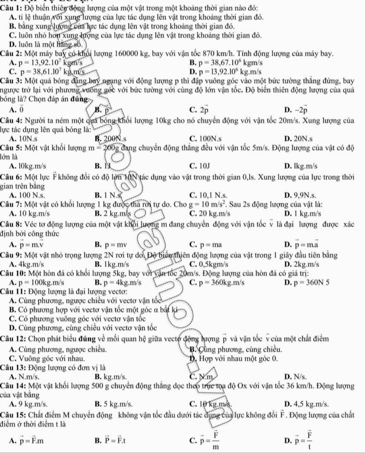 Độ biến thiên động lượng của một vật trong một khoảng thời gian nào đó:
A. tỉ lệ thuận với xung lượng của lực tác dụng lên vật trong khoảng thời gian đó.
B. bằng xung lượng của lực tác dụng lên vật trong khoảng thời gian đó.
C. luôn nhỏ hơn xung lượng của lực tác dụng lên vật trong khoảng thời gian đó.
D. luôn là một hàng số. 
Câu 2: Một máy bay có-khổi lượng 160000 kg, bay với vận tốc 870 km/h. Tính động lượng của máy bay.
A. p=13,92.10^7 gm/s
B. p=38,67.10^6kgm/s
C. p=38,61.10^7kg,m/s D. p=13,92.10^6kg.m/s
Câu 3: Một quả bóng đặng bay ngạng với động lượng p thì đập vuông góc vào một bức tường thẳng đứng, bay
ngược trở lại với phương vưống gớc với bức tường với cùng độ lớn vận tốc. Độ biến thiên động lượng của quả
bóng là? Chọn đáp án đúng:
A. vector 0 B. C. 2vector p D. −2p
Câu 4: Người ta ném một qua bóng khối lượng 10kg cho nó chuyển động với vận tốc 20m/s. Xung lượng của
lực tác dụng lên quả bóng là:
A. 10N.s B. 200N.s C. 100N.s D. 20N.s
Câu 5: Một vật khổi lượng m=200g đang chuyển động thắng đều với vận tốc 5m/s. Động lượng của vật có độ
lớn là
A. l0kg.m/s B. C. 10J D. lkg.m/s
Câu 6: Một lực F không đổi có độ lớn 10N tác dụng vào vật trong thời gian 0,ls. Xung lượng của lực trong thời
gian trên bằng
A. 100 N.s. B. 1 N. C. 10,1 N.s. D. 9,9N.s.
Câu 7: Một vật có khối lượng 1 kg được thả rời tự do. Cho g=10m/s^2. Sau 2s động lượng của vật là:
A. 10 kg.m/s B. 2 kg.m/s C. 20 kg.m/s D. 1 kg.m/s
Câu 8: Véc tơ động lượng của một vật khối lượng m đang chuyển động với vận tốc v là đại lượng được xác
định bởi công thức
A. vector p=m.vector v C. p=ma D. vector p=mvector a
B. p=mv
Câu 9: Một vật nhỏ trọng lượng 2N rơi tự do. Độ biển thiên động lượng của vật trong 1 giây đầu tiên bằng
A. 4kg.m/s B. 1kg.m/s C. 0,5kgm/s D. 2kg.m/s
Câu 10: Một hòn đá có khổi lượng 5kg, bay với vận tốc 20m/s. Động lượng của hòn đá có giá trị:
A. p=100k g.m/s B. p=4kg.m/s C. p=360k g.m/s D. p=360N5
Câu 11: Động lượng là đại lượng vectơ:
A. Cùng phương, ngược chiều với vectơ vận tốc
B. Có phương hợp với vectơ vận tốc một góc α bắt ki
C. Có phương vuông góc với vectơ vận tốc
D. Cùng phương, cùng chiều với vectơ vận tốc
Câu 12: Chọn phát biểu đúng về mối quan hệ giữa vectợ động lượng p và vận tốc v của một chất điểm
A. Cùng phương, ngược chiều.  B. Cùng phương, cùng chiều.
C. Vuông góc với nhau. *D. Hợp với nhau một góc 0.
Câu 13: Động lượng có đơn vị là
A. N.m/s. B. kg.m/s. C. Nm D. N/s.
Câu 14: Một vật khối lượng 500 g chuyển động thẳng dọc theo trực tọa độ Ox với vận tốc 36 km/h. Động lượng
của vật bằng
A. 9 kg.m/s. B. 5 kg.m/s. C. 10 kg.m/s. D. 4,5 kg.m/s.
Câu 15: Chất điểm M chuyển động không vận tốc đầu dưới tác dụng của lực không đổi  F . Động lượng của chất
điểm ở thời điểm t là
A. vector p=vector F.m B. vector P=vector F.t C. vector p=frac vector Fm D. vector p=frac vector Ft