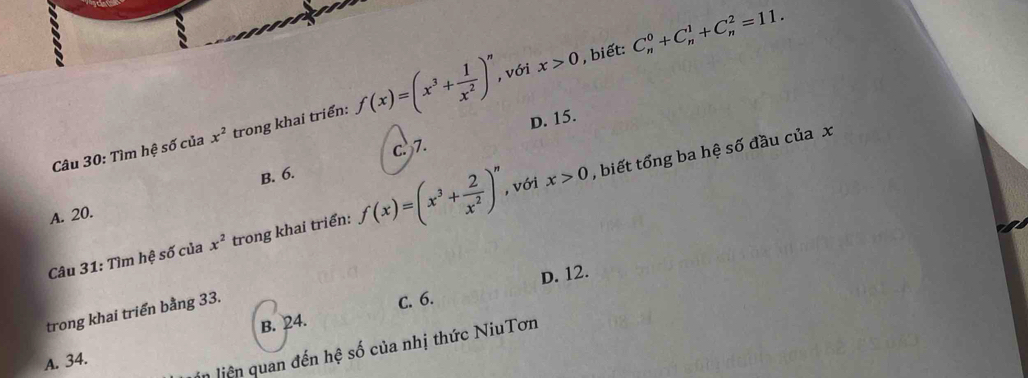 với x>0 , biết: C_n^(0+C_n^1+C_n^2=11. 
Câu 30: Tìm hệ số của x^2) trong khai triển: f(x)=(x^3+ 1/x^2 )^n D. 15.
c. 7.
B. 6.
x>0
Câu 31: Tìm hệ số của x^2 trong khai triển: f(x)=(x^3+ 2/x^2 )^n , với , biết tổng ba hệ số đầu của x
A. 20.
trong khai triển bằng 33.
c. 6. D. 12.
A. 34. B. 24.
in liên quan đến hệ số của nhị thức NiuTơn