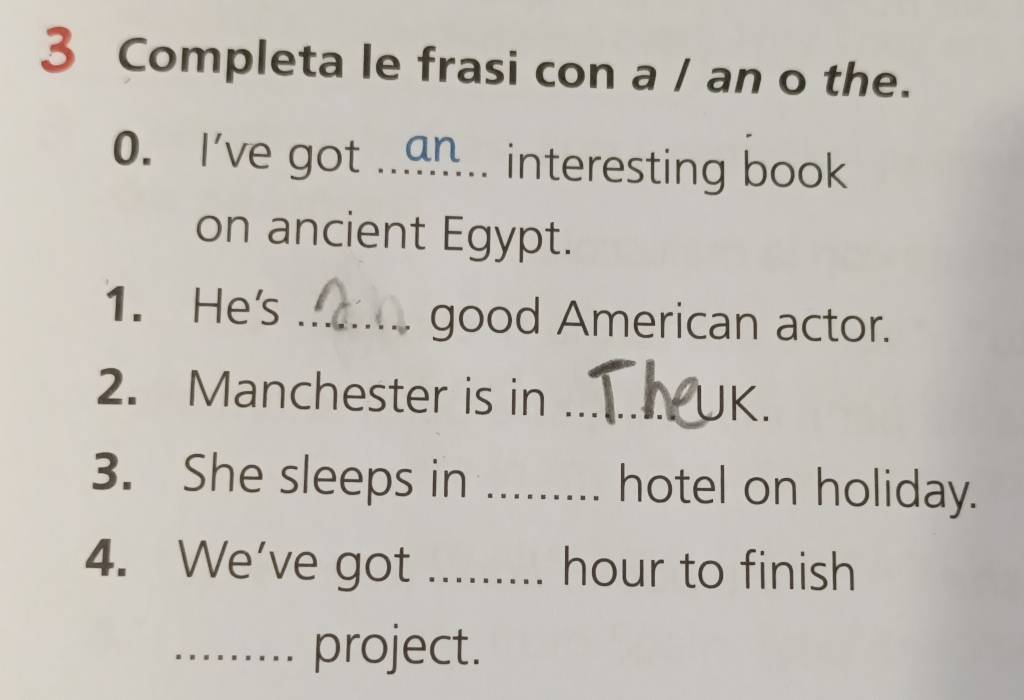 Completa le frasi con a / an o the. 
0. I've got ..an .. interesting book 
on ancient Egypt. 
1. He's _good American actor. 
2. Manchester is in _UK. 
3. She sleeps in _hotel on holiday. 
4. We've got_ hour to finish 
_project.