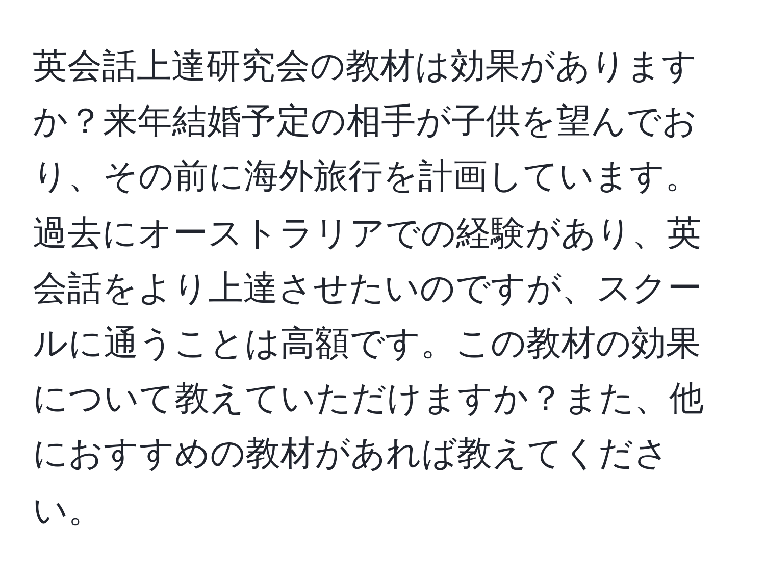 英会話上達研究会の教材は効果がありますか？来年結婚予定の相手が子供を望んでおり、その前に海外旅行を計画しています。過去にオーストラリアでの経験があり、英会話をより上達させたいのですが、スクールに通うことは高額です。この教材の効果について教えていただけますか？また、他におすすめの教材があれば教えてください。