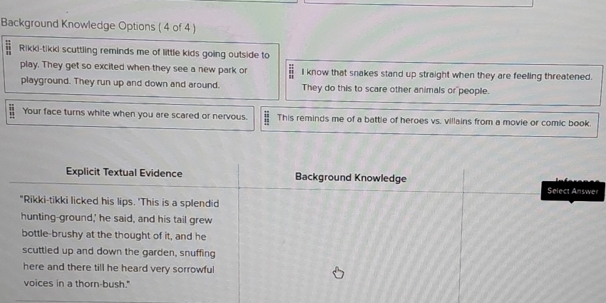 Background Knowledge Options ( 4 of 4 ) 
= Rikki-tikki scuttling reminds me of little kids going outside to 
play. They get so excited when they see a new park or I know that snakes stand up straight when they are feeling threatened. 
playground. They run up and down and around. They do this to scare other animals or people. 
Your face turns white when you are scared or nervous. = This reminds me of a battle of heroes vs. villains from a movie or comic book. 
r