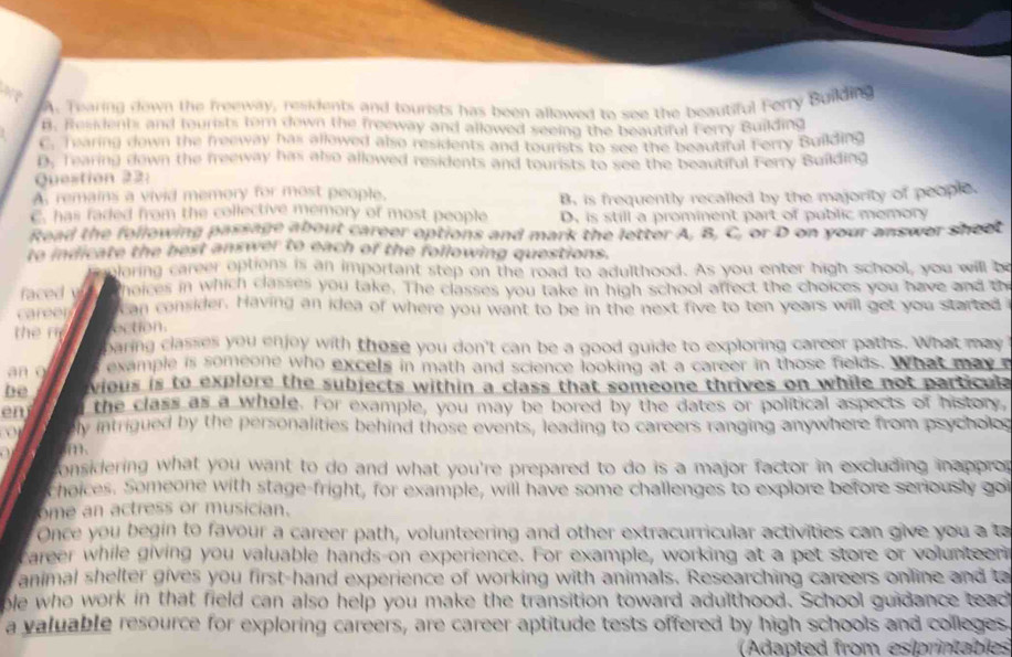 A. Tearing down the freeway, residents and tourists has been allowed to see the beautiful Ferry Building
B. Residents and tourists forn down the freeway and allowed seeing the beautiful Ferry Building
C. Tearing down the freeway has allowed also residents and tourists to see the beautiful Forry Building
D. Tearing down the freeway has also allowed residents and tourists to see the beautiful Ferry Building
Question 22:
A remains a vivid memory for most people.
B. is frequently recalled by the majority of people.
C. has faded from the collective memory of most people D. is still a prominent part of public memory
Read the following passage about career options and mark the letter A. B. C, or D on your answer sheet
to indicate the best answer to each of the following questions.
laring career options is an important step on the road to adulthood. As you enter high school, you will be
faced y hoices in which classes you take. The classes you take in high school affect the choices you have and th
career  can consider. Having an idea of where you want to be in the next five to ten years will get you started 
he r ection.
baring classes you enjoy with those you don't can be a good guide to exploring career paths. What may
a n   example is someone who excels in math and science looking at a career in those fields. What may 
be vious is to explore the subjects within a class that someone thrives on while not particule
en the class as a whole. For example, you may be bored by the dates or political aspects of history,
ly intrigued by the personalities behind those events, leading to careers ranging anywhere from psycholos
m、
considering what you want to do and what you're prepared to do is a major factor in excluding inapprop
choices. Someone with stage-fright, for example, will have some challenges to explore before seriously gor
ome an actress or musician.
Once you begin to favour a career path, volunteering and other extracurricular activities can give you a to
career while giving you valuable hands-on experience. For example, working at a pet store or volunteeni
animal shelter gives you first-hand experience of working with animals. Researching careers online and t
ole who work in that field can also help you make the transition toward adulthood. School guidance teact
a valuable resource for exploring careers, are career aptitude tests offered by high schools and colleges.
(Adapted from esíprintables