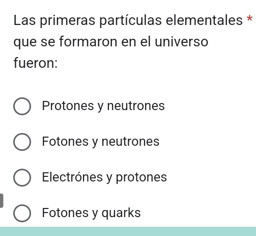 Las primeras partículas elementales *
que se formaron en el universo
fueron:
Protones y neutrones
Fotones y neutrones
Electrónes y protones
Fotones y quarks