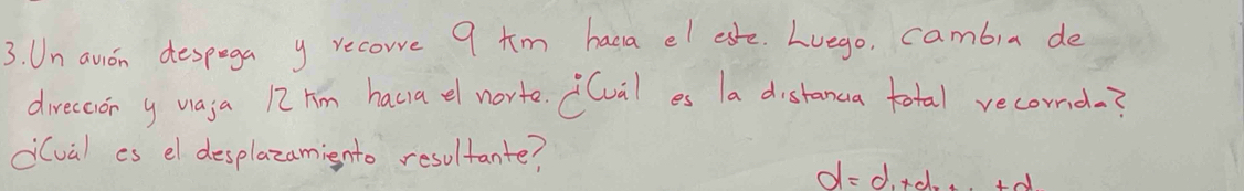 Un avon despega y recore 9 tm haca el esfe. Lvego, cambia de 
direccior y vaja 12hm haca el norte. (lval es la distanca total recond? 
di(val as el desplazamiento resultante?
d=d+d+·s +d