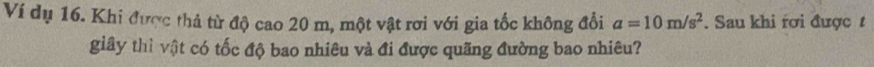 Ví dụ 16. Khi được thả từ độ cao 20 m, một vật rơi với gia tốc không đổi a=10m/s^2. Sau khi rơi được t 
giây thì vật có tốc độ bao nhiêu và đi được quãng đường bao nhiêu?