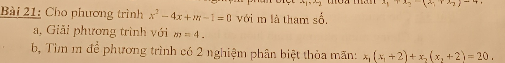 x_1, x_2 toa man x_1+x_2-(x_1+x_2)-4
Bài 21: Cho phương trình x^2-4x+m-1=0 với m là tham cwidehat O
a, Giải phương trình với m=4. 
b Tìm m để phương trình có 2 nghiệm phân biệt thỏa mãn: x_1(x_1+2)+x_2(x_2+2)=20.