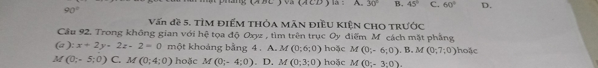 BC ) va (A CD ) là : A. 30° B. 45° C. 60° D.
90°
Vấn đề 5. TÌM ĐIểM THÓA MÃN ĐIềU KIỆN CHO TRƯỚC
Câu 92. Trong không gian với hệ tọa độ Oxyz , tìm trên trục Oy điểm Mô cách mặt phẳng
(∠ J ):x+2y-2z-2=0 một khoảng bằng 4 . A. . M (0;6;0) hoặc M(0;-6;0).B. M(0;7;0) hoặc
M (0;-5;0) C. M(0;4;0) hoặc M(0;-4;0). D. M (0;3;0) hoặc M(0;-3;0).