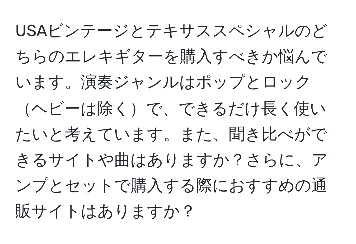 USAビンテージとテキサススペシャルのどちらのエレキギターを購入すべきか悩んでいます。演奏ジャンルはポップとロックヘビーは除くで、できるだけ長く使いたいと考えています。また、聞き比べができるサイトや曲はありますか？さらに、アンプとセットで購入する際におすすめの通販サイトはありますか？