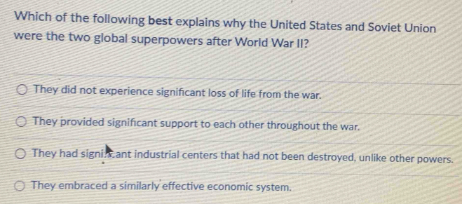 Which of the following best explains why the United States and Soviet Union
were the two global superpowers after World War II?
They did not experience significant loss of life from the war.
They provided significant support to each other throughout the war.
They had signi ant industrial centers that had not been destroyed, unlike other powers.
They embraced a similarly effective economic system.