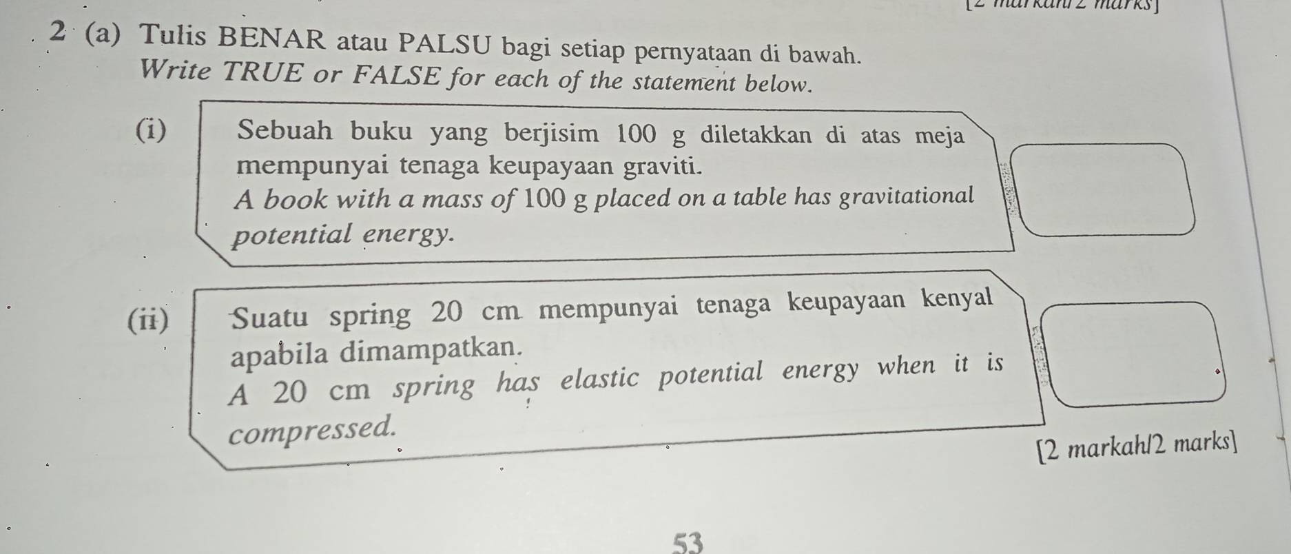 anr z marks 
2 (a) Tulis BENAR atau PALSU bagi setiap pernyataan di bawah. 
Write TRUE or FALSE for each of the statement below. 
(i) Sebuah buku yang berjisim 100 g diletakkan di atas meja 
mempunyai tenaga keupayaan graviti. 
A book with a mass of 100 g placed on a table has gravitational 
potential energy. 
(ii) Suatu spring 20 cm mempunyai tenaga keupayaan kenyal 
apabila dimampatkan. 
A 20 cm spring has elastic potential energy when it is 
compressed. 
[2 markahl2 marks] 
53