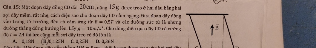 Một đoạn dây đồng CD dài 20cm, nặng 15g được treo ở hai đầu bằng hai
sợi dây mềm, rất nhẹ, cách điện sao cho đoạn dây CD nằm ngang. Đưa đoạn dây đồng
vào trong từ trường đều có cảm ứng từ B=0,5T và các đường sức từ là những
đường thẳng đứng hướng lên. Lấy g=10m/s^2. Cho dòng điện qua dây CD có cường
dhat 0I=2A thì lực căng mỗi sợi dây treo có độ lớn là
A. 0,18N B. 0,125N C. 0,25N D. 0,36N