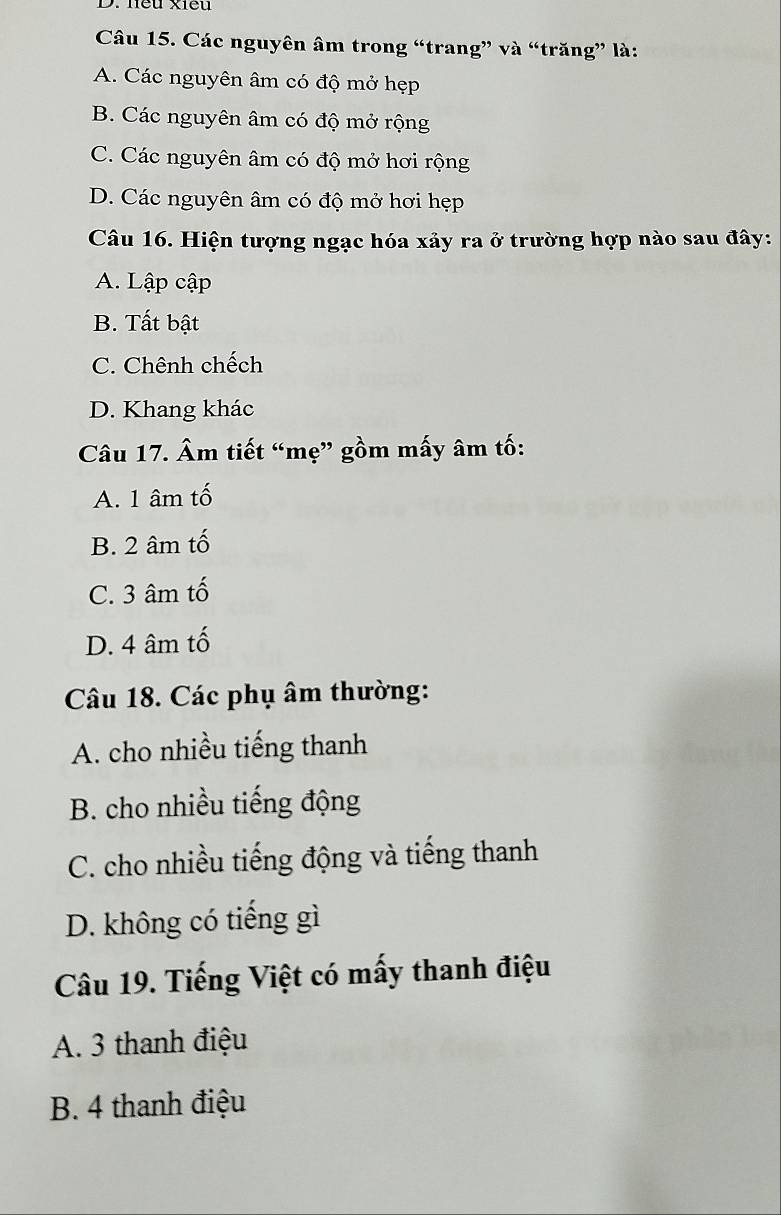 neu xiều
Câu 15. Các nguyên âm trong “trang” và “trăng” là:
A. Các nguyên âm có độ mở hẹp
B. Các nguyên âm có độ mở rộng
C. Các nguyên âm có độ mở hơi rộng
D. Các nguyên âm có độ mở hơi hẹp
Câu 16. Hiện tượng ngạc hóa xảy ra ở trường hợp nào sau đây:
A. Lập cập
B. Tất bật
C. Chênh chếch
D. Khang khác
Câu 17. Âm tiết “mẹ” gồm mấy âm tố:
A. 1 âm tố
B. 2 âm tố
C. 3 âm tố
D. 4 âm tố
Câu 18. Các phụ âm thường:
A. cho nhiều tiếng thanh
B. cho nhiều tiếng động
C. cho nhiều tiếng động và tiếng thanh
D. không có tiếng gì
Câu 19. Tiếng Việt có mấy thanh điệu
A. 3 thanh điệu
B. 4 thanh điệu