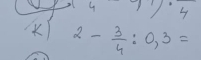 4 7.4
2- 3/4 :0,3=