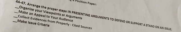 +2b a Position Paper: 
Organize your Viewpoints or Arguments 
_ 44-47. Arrange the proper steps IN PRESENTING ARGUMENTS TO DEFEND OR SUPPORT A STAND ON AN ISSU 
Make an Appeal to Your Audience 
Make issue Criteria Collect Evidences from Properly - Cited Sources