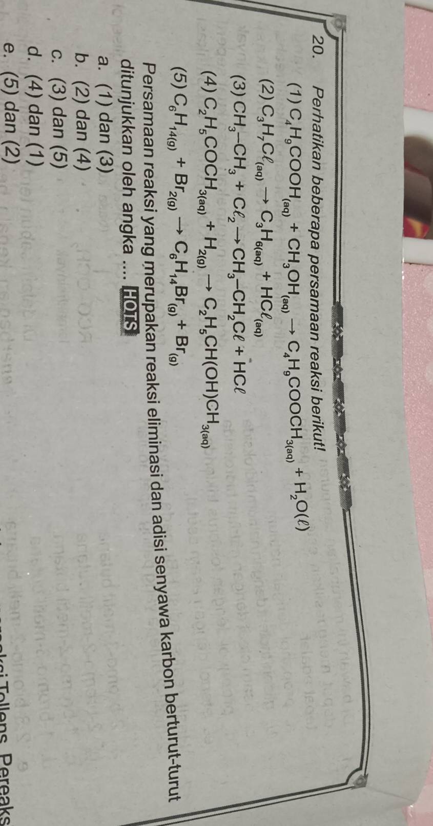 Perhatikan beberapa persamaan reaksi berikut!
(1) C_4H_9COOH_(aq)+CH_3OH_(aq)to C_4H_9COOCH_3(aq)+H_2O(ell )
(2) C_3H_7Cl_(aq)to C_3H_6(aq)+HCl_(aq)
(3) CH_3-CH_3+Cell _2to CH_3-CH_2Cell +HCell
(4) C_2H_5COCH_3(aq)+H_2(g)to C_2H_5CH(OH)CH_3(aq)
(5) C_6H_14(g)+Br_2(g)to C_6H_14Br_(g)+Br_(g)
Persamaan reaksi yang merupakan reaksi eliminasi dan adisi senyawa karbon berturut-turut
ditunjukkan oleh angka .... HOTS
a. (1) dan (3)
b. (2) dan (4)
c. (3) dan (5)
d. (4) dan (1)
e. (5) dan (2)
o lens Pereaks