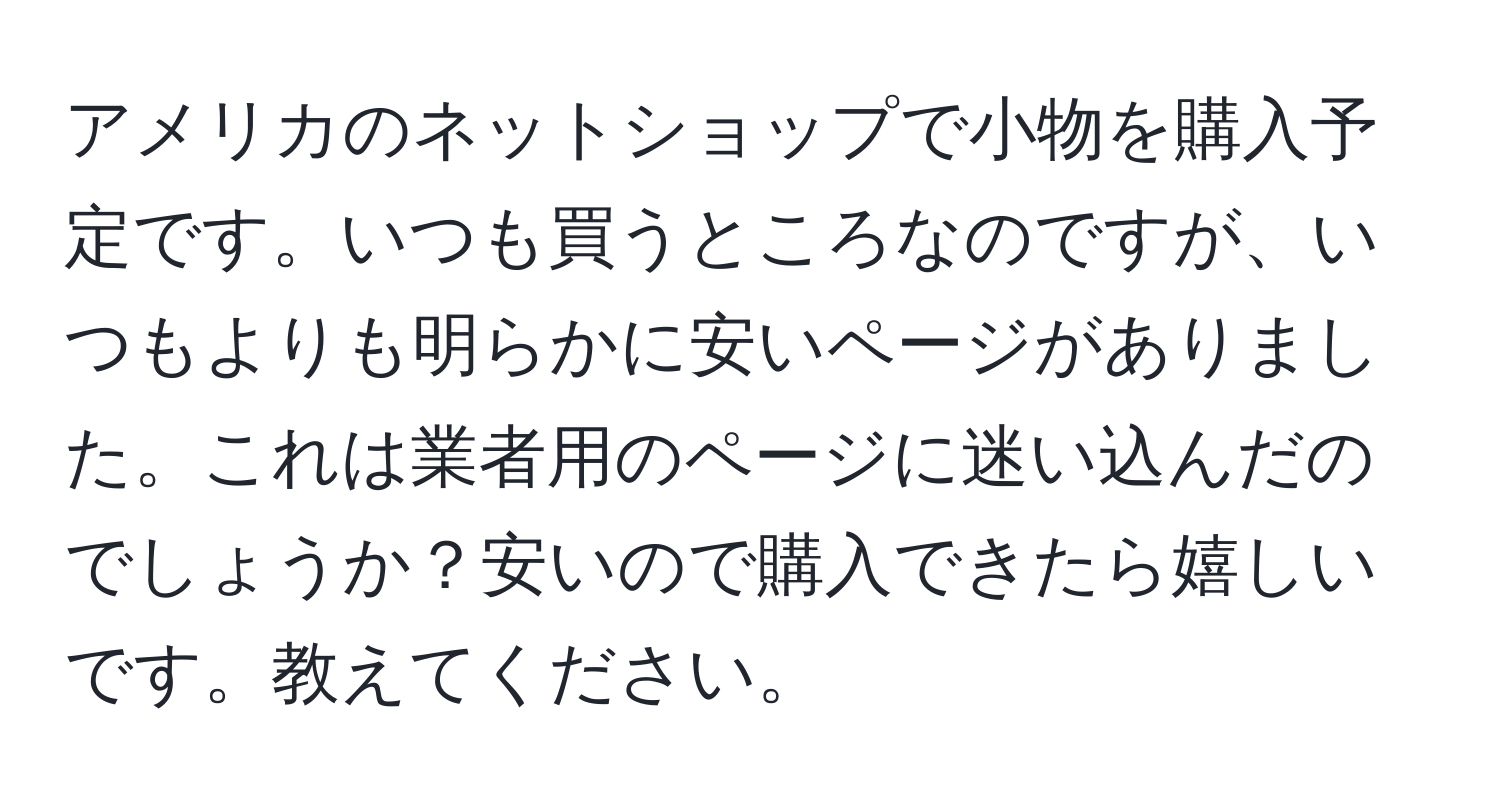 アメリカのネットショップで小物を購入予定です。いつも買うところなのですが、いつもよりも明らかに安いページがありました。これは業者用のページに迷い込んだのでしょうか？安いので購入できたら嬉しいです。教えてください。