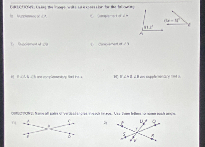 DIRECTIONS: Using the image, write an expression for the following
5) Supplement of ∠ A 6) Complement of ∠ A
7) Supplement of ∠ B 8) Complement of ∠ B
9) tf ∠ A angleB are complementary, find the x. 10) If ∠ A ∠ B are supplementary, find x.
DIRECTIONS: Name all pairs of vertical angles in each image. Use three letters to name each angle.
11)
12)