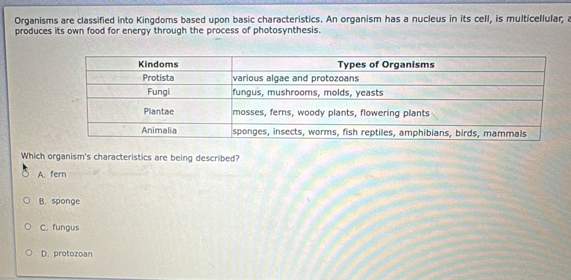 Organisms are classified into Kingdoms based upon basic characteristics. An organism has a nucleus in its cell, is multicellular, a
produces its own food for energy through the process of photosynthesis.
Which organism's characteristics are being described?
A. fern
B. sponge
C. fungus
D. protozoan