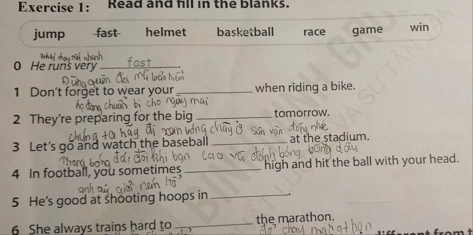 Read and fll in the blanks.
jump fast helmet basketball race game win
0 He runš very_
1 Don't forget to wear your _when riding a bike.
2 They're preparing for the big _tomorrow.
3 Let's go and watch the baseball_
at the stadium.
4 In football, you sometimes _high and hit the ball with your head.
5 He's good at shooting hoops in_
the marathon.
6 She always trains hard to_