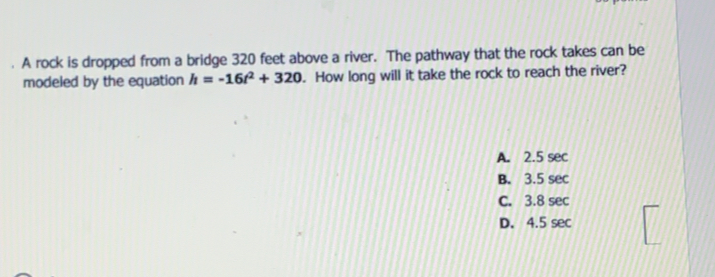 A rock is dropped from a bridge 320 feet above a river.  The pathway that the rock takes can be
modeled by the equation h=-16t^2+320.  How long will it take the rock to reach the river?
A. 2.5 sec
B. 3.5 sec
C. 3.8 sec
D. 4.5 sec