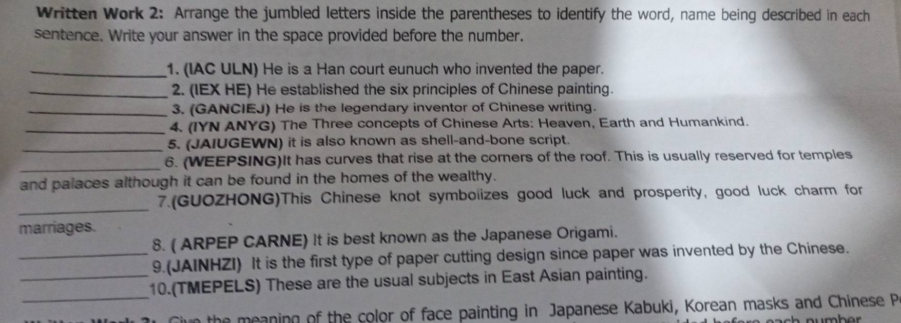 Written Work 2: Arrange the jumbled letters inside the parentheses to identify the word, name being described in each 
sentence. Write your answer in the space provided before the number. 
_1. (IAC ULN) He is a Han court eunuch who invented the paper. 
_2. (IEX HE) He established the six principles of Chinese painting. 
_3. (GANCIEJ) He is the legendary inventor of Chinese writing. 
_4. (IYN ANYG) The Three concepts of Chinese Arts: Heaven, Earth and Humankind. 
_5. (JAIUGEWN) it is also known as shell-and-bone script. 
_6. (WEEPSING)It has curves that rise at the corners of the roof. This is usually reserved for temples 
and palaces although it can be found in the homes of the wealthy. 
_ 
7.(GUOZHONG)This Chinese knot symbolizes good luck and prosperity, good luck charm for 
marriages. 
8. ( ARPEP CARNE) It is best known as the Japanese Origami. 
_9 (JAINHZI) It is the first type of paper cutting design since paper was invented by the Chinese. 
_ 
_10.(TMEPELS) These are the usual subjects in East Asian painting. 
the meaning of the color of face painting in Japanese Kabuki, Korean masks and Chinese P