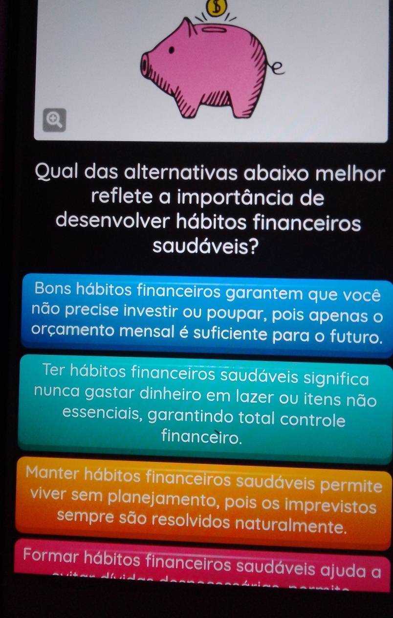 Qual das alternativas abaixo melhor
reflete a importância de
desenvolver hábitos financeiros
saudáveis?
Bons hábitos financeiros garantem que você
não precise investir ou poupar, pois apenas o
orçamento mensal é suficiente para o futuro.
Ter hábitos financeiros saudáveis significa
nunca gastar dinheiro em lazer ou itens não
essenciais, garantindo total controle
financeiro.
Manter hábitos financeiros saudáveis permite
viver sem planejamento, pois os imprevistos
sempre são resolvidos naturalmente.
Formar hábitos financeiros saudáveis ajuda a