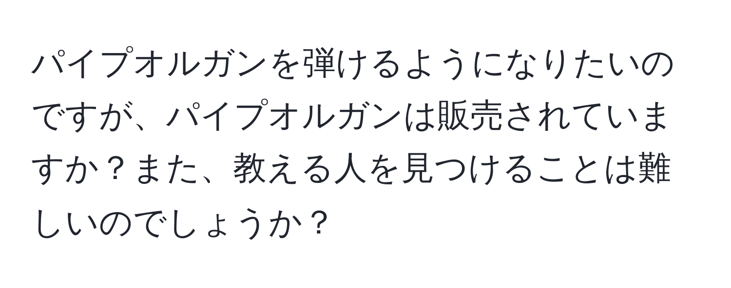 パイプオルガンを弾けるようになりたいのですが、パイプオルガンは販売されていますか？また、教える人を見つけることは難しいのでしょうか？