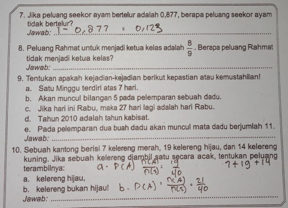 Jika peluang seekor ayam bertelur adalah 0,877, berapa peluang seekor ayam 
tidak bertelur? 
Jawab:_ 
8. Peluang Rahmat untuk menjadi ketua kelas adalah  8/9 . Berapa peluang Rahmat 
tidak menjadi ketua kelas? 
Jawab:_ 
9. Tentukan apakah kejadian-kejadian berikut kepastian atau kemustahilan! 
a. Satu Minggu terdiri atas 7 hari. 
b. Akan muncul bilangan 5 pada pelemparan sebuah dadu. 
c. Jika hari ini Rabu, maka 27 hari lagi adalah hari Rabu. 
d. Tahun 2010 adalah tahun kabisat. 
e. Pada pelemparan dua buah dadu akan muncul mata dadu berjumlah 11. 
Jawab: 
_ 
10. Sebuah kantong berisi 7 kelereng merah, 19 kelereng hijau, dan 14 kelereng 
kuning. Jika sebuah kelereng djambil satu secara acak, tentukan peluang 
terambilnya: 
a. kelereng hijau, 
b. kelereng bukan hijau! 
Jawab:_