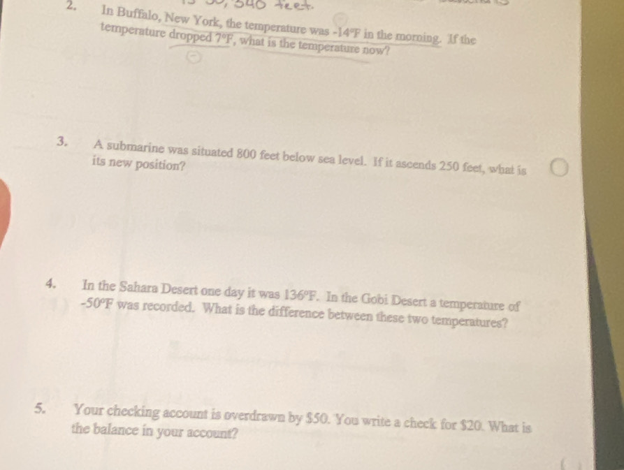 In Buffalo, New York, the temperature was -14°F in the morning. If the 
temperature dropped 7°F , what is the temperature now? 
3. A submarine was situated 800 feet below sea level. If it ascends 250 feet, what is 
its new position? 
4. In the Sahara Desert one day it was 136°F. In the Gobi Desert a temperature of
-50°F was recorded. What is the difference between these two temperatures? 
5. Your checking account is overdrawn by $50. You write a check for $20. What is 
the balance in your account?