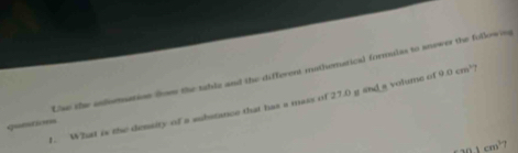 Uae the anfomation (ow the table and the different muthematica) formulas to answer the following 
1. What is the density of a substance that has a mass of 27.0 g and a volume of 9.0cm^2. 
quetiona
· n+cm^3