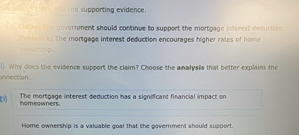 Cain hand the supporting evidence; 
Claimn The government should continue to support the mortgage interest deduction. 
,Bvidence: The mortgage interest deduction encourages higher rates of home 
ownership. 
Why does the evidence support the claim? Choose the analysis that better explains the 
onnection. 
The mortgage interest deduction has a significant financial impact on 
homeowners. 
Home ownership is a valuable goal that the government should support.