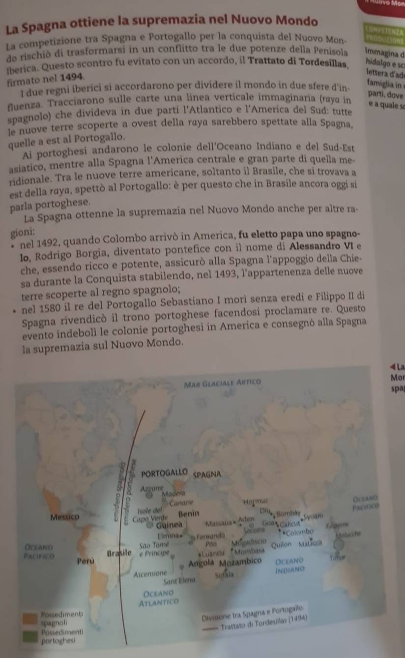 vớ Món
La Spagna ottiene la supremazia nel Nuovo Mondo
CONPETENZA
La competizione tra Spagna e Portogallo per la conquista del Nuovo Mon-        
de rischiò di trasformarsi in un conflitto tra le due potenze della Penisola Immagina d
Iberica. Questo scontro fu evitato con un accordo, il Trattato di Tordesillas, hidalgo e sc
firmato nel 1494.
lettera dad
I due regni iberici si accordarono per dividere il mondo in due sfere d'in-
famiglia in 
parti, dove
fluenza. Tracciarono sulle carte una linea verticale immaginaria (raya in é a quale so
spagnolo) che divideva in due parti l'Atlantico e l'America del Sud: tutte
le nuove terre scoperte a ovest della raya sarebbero spettate alla Spagna,
quelle a est al Portogallo.
Ai portoghesi andarono le colonie dell'Oceano Indiano e del Sud-Est
asiatico, mentre alla Spagna l'America centrale e gran parte di quella me-
ridionale. Tra le nuove terre americane, soltanto il Brasile, che si trovava a
est della raya, spettò al Portogallo: è per questo che in Brasile ancora oggi si
parla portoghese.
La Spagna ottenne la supremazia nel Nuovo Mondo anche per altre ra-
gioni:
nel 1492, quando Colombo arrivò in America, fu eletto papa uno spagno-
lo, Rodrigo Borgia, diventato pontefice con il nome di Alessandro VI e
che, essendo ricco e potente, assicurò alla Spagna l'appoggio della Chie-
sa durante la Conquista stabilendo, nel 1493, l’appartenenza delle nuove
terre scoperte al regno spagnolo;
nel 1580 il re del Portogallo Sebastiano I mori senza eredi e Filippo II di
Spagna rivendicò il trono portoghese facendosi proclamare re. Questo
evento indebolì le colonie portoghesi in America e consegnò alla Spagna
la supremazia sul Nuovo Mondo.
4 La
Mor
spa