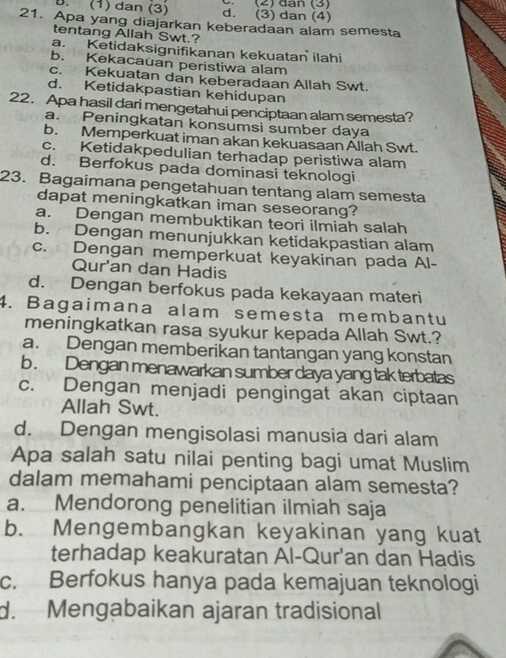 2      (2)  dan (3)
B. (1) dan (3) d. (3) dan (4)
21. Apa yang diajarkan keberadaan alam semesta
tentang Allah Swt.?
a. Ketidaksignifikanan kekuatan ilahi
b. Kekacauan peristiwa alam
c. Kekuatan dan keberadaan Allah Swt.
d. Ketidakpastian kehidupan
22. Apa hasil dari mengetahui penciptaan alam semesta?
a. Peningkatan konsumsi sumber daya
b. Memperkuat iman akan kekuasaan Allah Swt.
c. Ketidakpedulian terhadap peristiwa alam
d. Berfokus pada dominasi teknologi
23. Bagaimana pengetahuan tentang alam semesta
dapat meningkatkan iman seseorang?
a. Dengan membuktikan teori ilmiah salah
b. Dengan menunjukkan ketidakpastian alam
c. Dengan memperkuat keyakinan pada Al-
Qur'an dan Hadis
d. Dengan berfokus pada kekayaan materi
4. Bagaimana alam semesta membantu
meningkatkan rasa syukur kepada Allah Swt.?
a. Dengan memberikan tantangan yang konstan
b . Dengan menawarkan sumber daya yang tak terbatas
c. Dengan menjadi pengingat akan ciptaan
Allah Swt.
d. Dengan mengisolasi manusia dari alam
Apa salah satu nilai penting bagi umat Muslim
dalam memahami penciptaan alam semesta?
a. Mendorong penelitian ilmiah saja
b. Mengembangkan keyakinan yang kuat
terhadap keakuratan Al-Qur'an dan Hadis
c. Berfokus hanya pada kemajuan teknologi
d. Mengabaikan ajaran tradisional