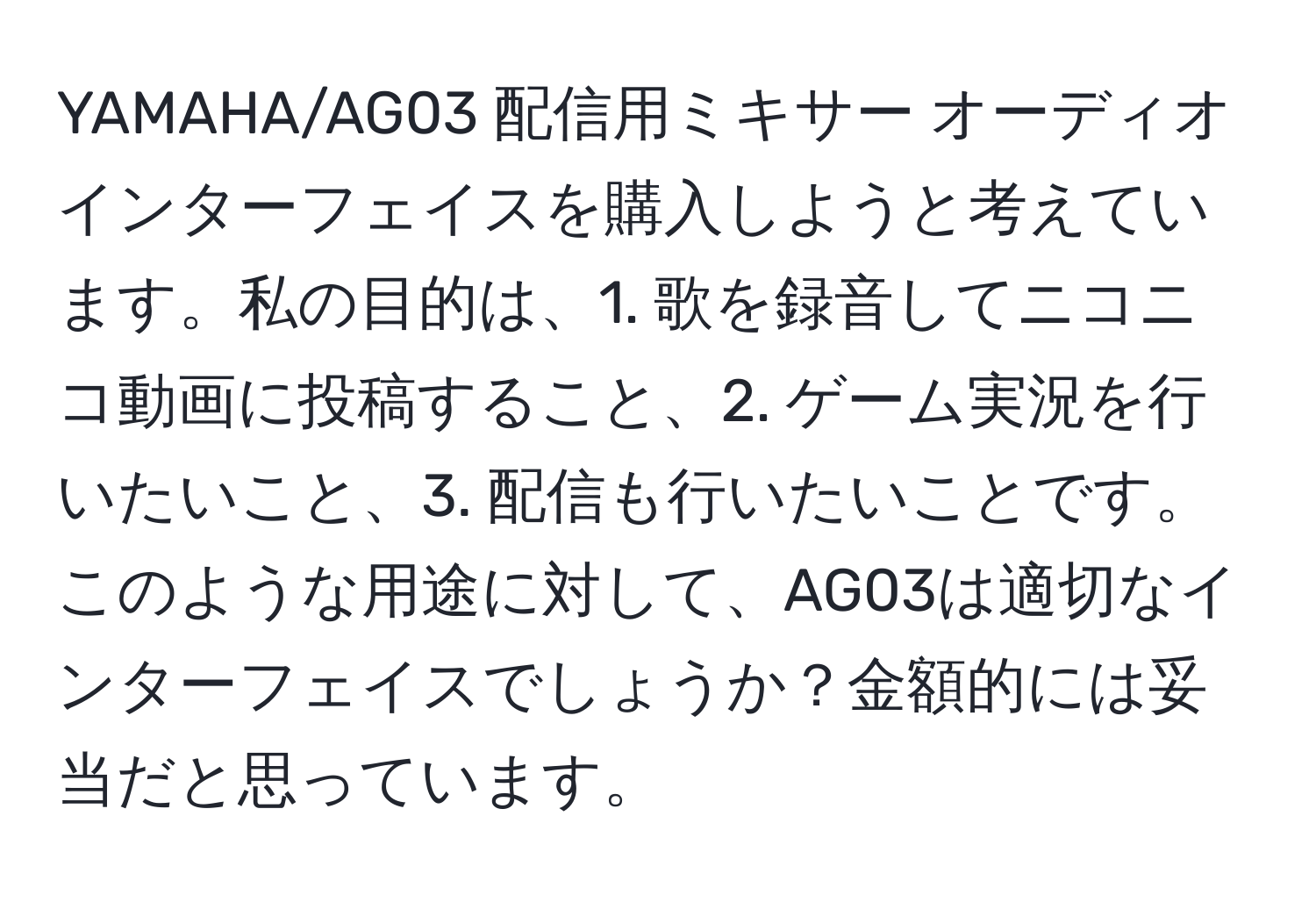 YAMAHA/AG03 配信用ミキサー オーディオインターフェイスを購入しようと考えています。私の目的は、1. 歌を録音してニコニコ動画に投稿すること、2. ゲーム実況を行いたいこと、3. 配信も行いたいことです。このような用途に対して、AG03は適切なインターフェイスでしょうか？金額的には妥当だと思っています。