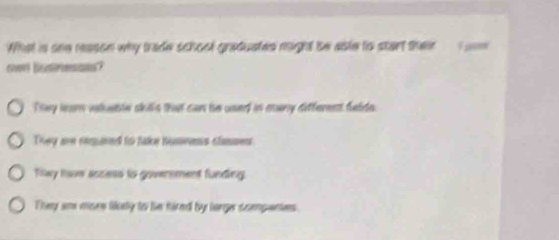 What is ohe reason why trade school greduates might be able to start their
ow bosressns?
They lear valeble skills that can be used in many different felds.
They are requared to take humvens slamment
Tilwy have access to goversment funding.
They am more likely to he fired by large dompanies