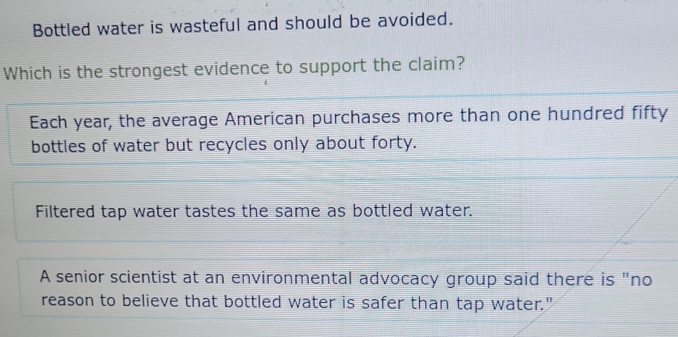 Bottled water is wasteful and should be avoided.
Which is the strongest evidence to support the claim?
Each year, the average American purchases more than one hundred fifty
bottles of water but recycles only about forty.
Filtered tap water tastes the same as bottled water.
A senior scientist at an environmental advocacy group said there is "no
reason to believe that bottled water is safer than tap water."