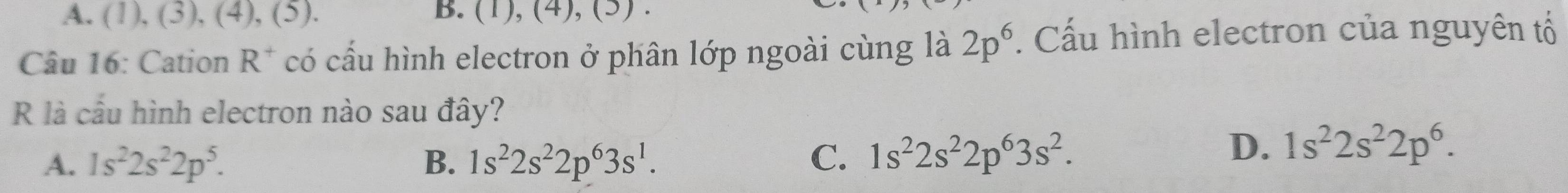 A. (1), (3), (4), (5). B. (1), (4), (5) .
Câu 16: Cation R^+ có cấu hình electron ở phân lớp ngoài cùng là 2p^6. Cấu hình electron của nguyên tổ
R là cầu hình electron nào sau đây?
A. 1s^22s^22p^5. B. 1s^22s^22p^63s^1. C. 1s^22s^22p^63s^2.
D. 1s^22s^22p^6.