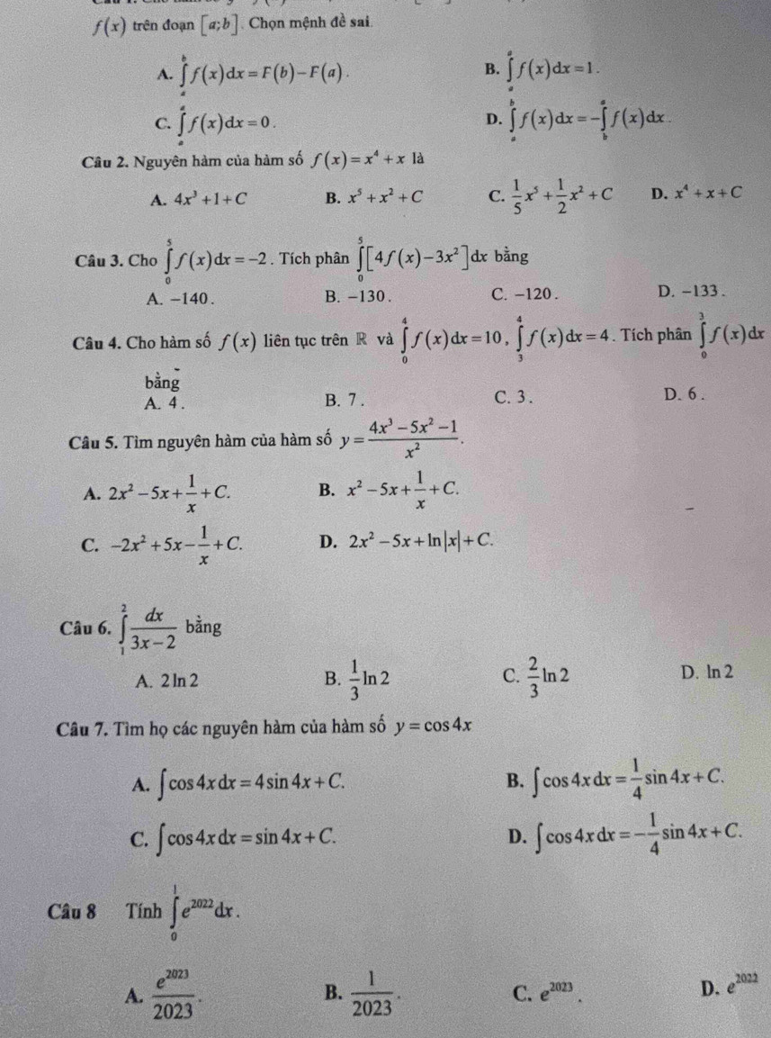 f(x) trên đoạn [a;b] Chọn mệnh đề sai
B.
A. ∈tlimits _a^(bf(x)dx=F(b)-F(a). ∈tlimits _a^af(x)dx=1.
C. ∈tlimits _a^af(x)dx=0. ∈tlimits _a^bf(x)dx=-∈tlimits _b^af(x)dx.
D.
Câu 2. Nguyên hàm của hàm số f(x)=x^4)+x là
A. 4x^3+1+C B. x^5+x^2+C C.  1/5 x^5+ 1/2 x^2+C D. x^4+x+C
Câu 3. Cho ∈tlimits _0^(5f(x)dx=-2. Tích phân ∈tlimits _0^5[4f(x)-3x^2)]dx bằng
A. -140 . B. -130 . C. -120 . D. -133 .
Câu 4. Cho hàm số f(x) liên tục trên R và ∈tlimits _0^(4f(x)dx=10,∈tlimits _3^4f(x)dx=4. Tích phân ∈tlimits _0^3f(x)dx
bdot a)ndot 
A. 4 . B. 7 . C. 3 . D. 6 .
Câu 5. Tìm nguyên hàm của hàm số y= (4x^3-5x^2-1)/x^2 .
A. 2x^2-5x+ 1/x +C. B. x^2-5x+ 1/x +C.
C. -2x^2+5x- 1/x +C. D. 2x^2-5x+ln |x|+C.
Câu 6. ∈tlimits _1^(2frac dx)3x-2 bằng
C.
A. 2 ln 2 B.  1/3 ln 2  2/3 ln 2 D. ln 2
Câu 7. Tìm họ các nguyên hàm của hàm số y=cos 4x
A. ∈t cos 4xdx=4sin 4x+C. ∈t cos 4xdx= 1/4 sin 4x+C.
B.
C. ∈t cos 4xdx=sin 4x+C. ∈t cos 4xdx=- 1/4 sin 4x+C.
D.
Câu 8 Tính ∈tlimits _0^(1e^2022)dx.
A.  e^(2023)/2023 . B.  1/2023 . D. e^(2022)
C. e^(2023).