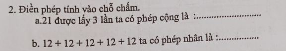 Điền phép tính vào chỗ chấm. 
a. 21 được lấy 3 lần ta có phép cộng là :_ 
b. 12+12+12+12+12 ta có phép nhân là :_